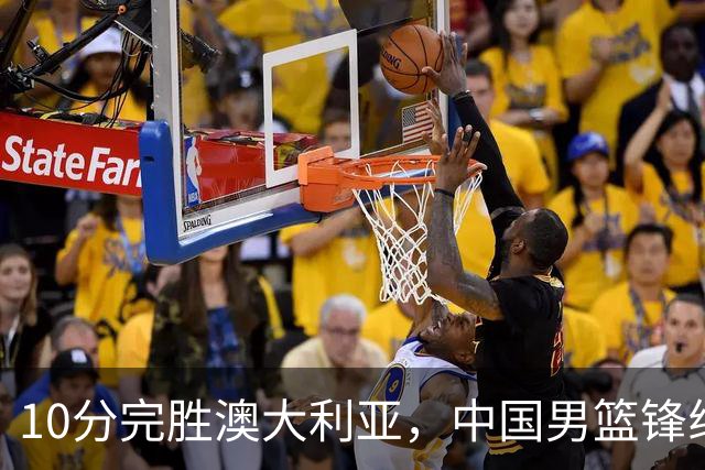 10分完胜澳大利亚，中国男篮锋线爆发，王俊杰23+6 赵继伟盘活全队
